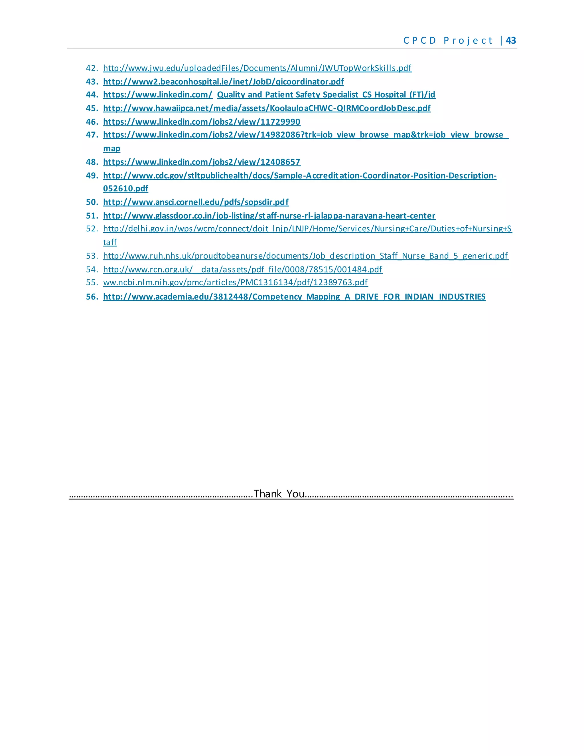 C P C D P r o j e c t | 43
42. http://www.jwu.edu/uploadedFiles/Documents/Alumni/JWUTopWorkSkills.pdf
43. http://www2.beaconhospital.ie/inet/JobD/qicoordinator.pdf
44. https://www.linkedin.com/ Quality and Patient Safety Specialist CS Hospital (FT)/jd
45. http://www.hawaiipca.net/media/assets/KoolauloaCHWC-QIRMCoordJobDesc.pdf
46. https://www.linkedin.com/jobs2/view/11729990
47. https://www.linkedin.com/jobs2/view/14982086?trk=job_view_browse_map&trk=job_view_browse_
map
48. https://www.linkedin.com/jobs2/view/12408657
49. http://www.cdc.gov/stltpublichealth/docs/Sample-Accreditation-Coordinator-Position-Description-
052610.pdf
50. http://www.ansci.cornell.edu/pdfs/sopsdir.pdf
51. http://www.glassdoor.co.in/job-listing/staff-nurse-rl-jalappa-narayana-heart-center
52. http://delhi.gov.in/wps/wcm/connect/doit_lnjp/LNJP/Home/Services/Nursing+Care/Duties+of+Nursing+S
taff
53. http://www.ruh.nhs.uk/proudtobeanurse/documents/Job_description_Staff_Nurse_Band_5_generic.pdf
54. http://www.rcn.org.uk/__data/assets/pdf_file/0008/78515/001484.pdf
55. ww.ncbi.nlm.nih.gov/pmc/articles/PMC1316134/pdf/12389763.pdf
56. http://www.academia.edu/3812448/Competency_Mapping_A_DRIVE_FOR_INDIAN_INDUSTRIES
…………………………………………………………………..Thank You…………………………………………………………………………...
 
