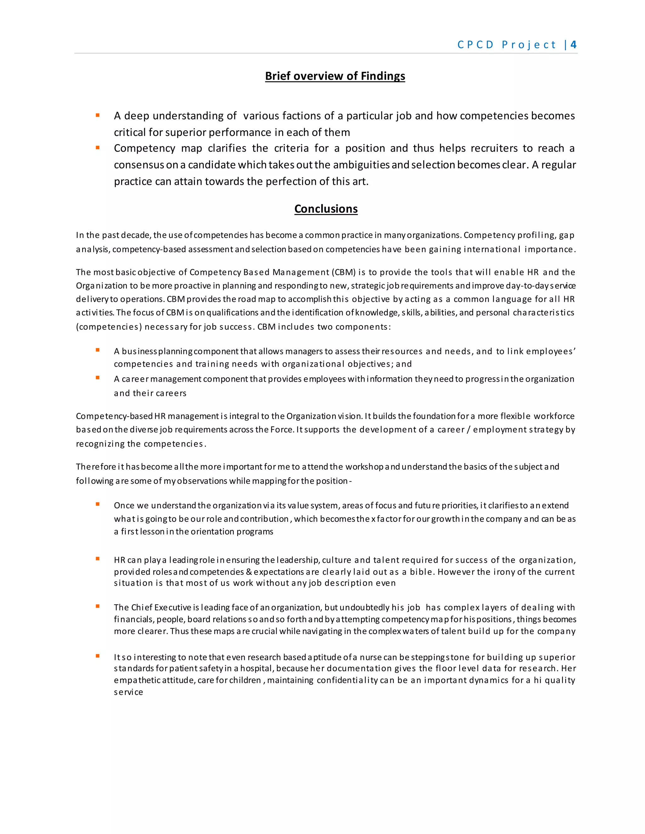 C P C D P r o j e c t | 4
Brief overview of Findings
 A deep understanding of various factions of a particular job and how competencies becomes
critical for superior performance in each of them
 Competency map clarifies the criteria for a position and thus helps recruiters to reach a
consensusona candidate whichtakesoutthe ambiguitiesandselectionbecomesclear. A regular
practice can attain towards the perfection of this art.
Conclusions
In the past decade, the use ofcompetencies has become a commonpractice in manyorganizations. Competency profiling, gap
analysis, competency-based assessment andselectionbasedon competencies have been gaining international importance.
The most basic objective of Competency Based Management (CBM) is to provide the tools that will enable HR and the
Organization to be more proactive in planning and respondingto new, strategic jobrequirements andimprove day-to-dayservice
deliveryto operations. CBMprovides the road map to accomplishthis objective by acting as a common language for all HR
activities. The focus of CBMis onqualifications andthe identification ofknowledge, skills, abilities, and personal characteristics
(competencies) necessary for job success. CBM includes two components:
 A businessplanningcomponent that allows managers to assess their resources and needs, and to link employees’
competencies and training needs with organizational objectives; and
 A career management component that provides employees withinformation theyneedto progressinthe organization
and their careers
Competency-basedHR management is integral to the Organization vision. It builds the foundationfor a more flexible workforce
basedonthe diverse job requirements across the Force. It supports the development of a career / employment strategy by
recognizing the competencies.
Therefore it hasbecome allthe more important for me to attendthe workshopandunderstandthe basics of the subject and
following are some of myobservations while mappingfor the position-
 Once we understandthe organizationvia its value system, areas of focus and future priorities, it clarifiesto anextend
what is goingto be our role andcontribution, which becomesthe x factor for our growthinthe company and can be as
a first lessonin the orientation programs
 HR can playa leadingrole inensuring the leadership, culture and talent required for success of the organization,
provided rolesandcompetencies & expectations are clearly laid out as a bible. However the irony of the current
situation is that most of us work without any job description even
 The Chief Executive is leading face of anorganization, but undoubtedly his job has complex layers of dealing with
financials, people, board relations soandso forthandbyattempting competencymapfor hispositions, things becomes
more clearer. Thus these maps are crucial while navigating in the complex waters of talent build up for the company
 It so interesting to note that even research basedaptitude ofa nurse can be steppingstone for building up superior
standards for patient safetyin a hospital, because her documentation gives the floor level data for research. Her
empathetic attitude, care for children , maintaining confidentiality can be an important dynamics for a hi quality
service
 