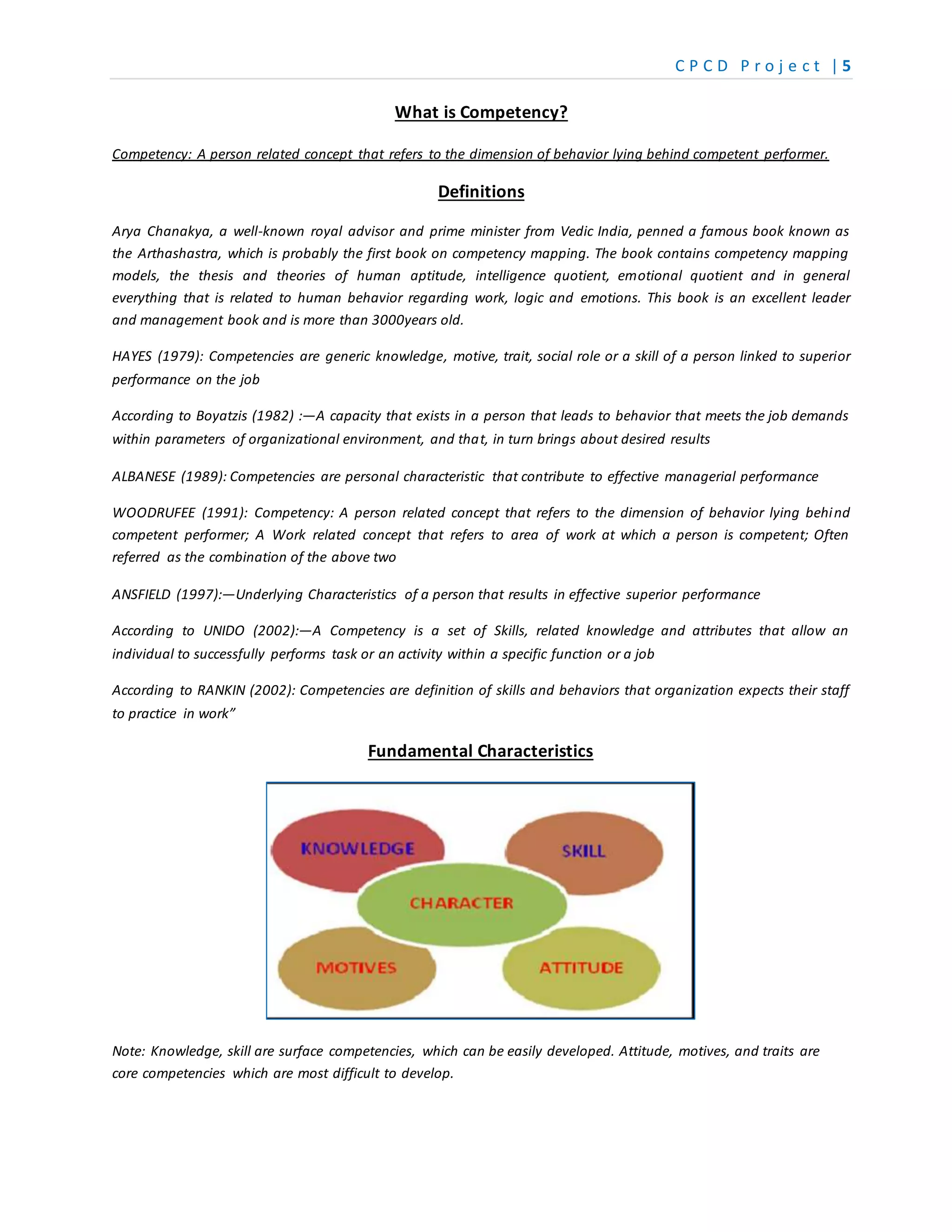 C P C D P r o j e c t | 5
What is Competency?
Competency: A person related concept that refers to the dimension of behavior lying behind competent performer.
Definitions
Arya Chanakya, a well-known royal advisor and prime minister from Vedic India, penned a famous book known as
the Arthashastra, which is probably the first book on competency mapping. The book contains competency mapping
models, the thesis and theories of human aptitude, intelligence quotient, emotional quotient and in general
everything that is related to human behavior regarding work, logic and emotions. This book is an excellent leader
and management book and is more than 3000years old.
HAYES (1979): Competencies are generic knowledge, motive, trait, social role or a skill of a person linked to superior
performance on the job
According to Boyatzis (1982) :―A capacity that exists in a person that leads to behavior that meets the job demands
within parameters of organizational environment, and that, in turn brings about desired results
ALBANESE (1989): Competencies are personal characteristic that contribute to effective managerial performance
WOODRUFEE (1991): Competency: A person related concept that refers to the dimension of behavior lying behind
competent performer; A Work related concept that refers to area of work at which a person is competent; Often
referred as the combination of the above two
ANSFIELD (1997):―Underlying Characteristics of a person that results in effective superior performance
According to UNIDO (2002):―A Competency is a set of Skills, related knowledge and attributes that allow an
individual to successfully performs task or an activity within a specific function or a job
According to RANKIN (2002): Competencies are definition of skills and behaviors that organization expects their staff
to practice in work”
Fundamental Characteristics
Note: Knowledge, skill are surface competencies, which can be easily developed. Attitude, motives, and traits are
core competencies which are most difficult to develop.
 