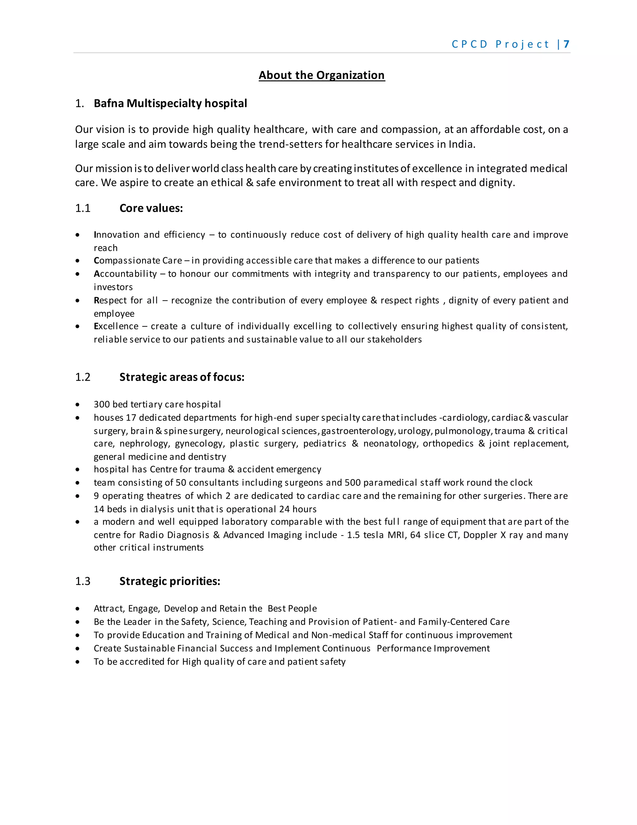 C P C D P r o j e c t | 7
About the Organization
1. Bafna Multispecialty hospital
Our vision is to provide high quality healthcare, with care and compassion, at an affordable cost, on a
large scale and aim towards being the trend-setters for healthcare services in India.
Our missionisto deliverworldclasshealthcare bycreatinginstitutesof excellence in integrated medical
care. We aspire to create an ethical & safe environment to treat all with respect and dignity.
1.1 Core values:
 Innovation and efficiency – to continuously reduce cost of delivery of high quality health care and improve
reach
 Compassionate Care – in providing accessible care that makes a difference to our patients
 Accountability – to honour our commitments with integrity and transparency to our patients, employees and
investors
 Respect for all – recognize the contribution of every employee & respect rights , dignity of every patient and
employee
 Excellence – create a culture of individually excelling to collectively ensuring highest quality of consistent,
reliable service to our patients and sustainable value to all our stakeholders
1.2 Strategic areas of focus:
 300 bed tertiary care hospital
 houses 17 dedicated departments for high-end super specialty carethatincludes -cardiology,cardiac& vascular
surgery, brain & spinesurgery, neurological sciences,gastroenterology,urology,pulmonology,trauma & critical
care, nephrology, gynecology, plastic surgery, pediatrics & neonatology, orthopedics & joint replacement,
general medicine and dentistry
 hospital has Centre for trauma & accident emergency
 team consisting of 50 consultants including surgeons and 500 paramedical staff work round the clock
 9 operating theatres of which 2 are dedicated to cardiac care and the remaining for other surgeries. There are
14 beds in dialysis unit that is operational 24 hours
 a modern and well equipped laboratory comparable with the best ful l range of equipment that are part of the
centre for Radio Diagnosis & Advanced Imaging include - 1.5 tesla MRI, 64 slice CT, Doppler X ray and many
other critical instruments
1.3 Strategic priorities:
 Attract, Engage, Develop and Retain the Best People
 Be the Leader in the Safety, Science, Teaching and Provision of Patient- and Family-Centered Care
 To provide Education and Training of Medical and Non-medical Staff for continuous improvement
 Create Sustainable Financial Success and Implement Continuous Performance Improvement
 To be accredited for High quality of care and patient safety
 