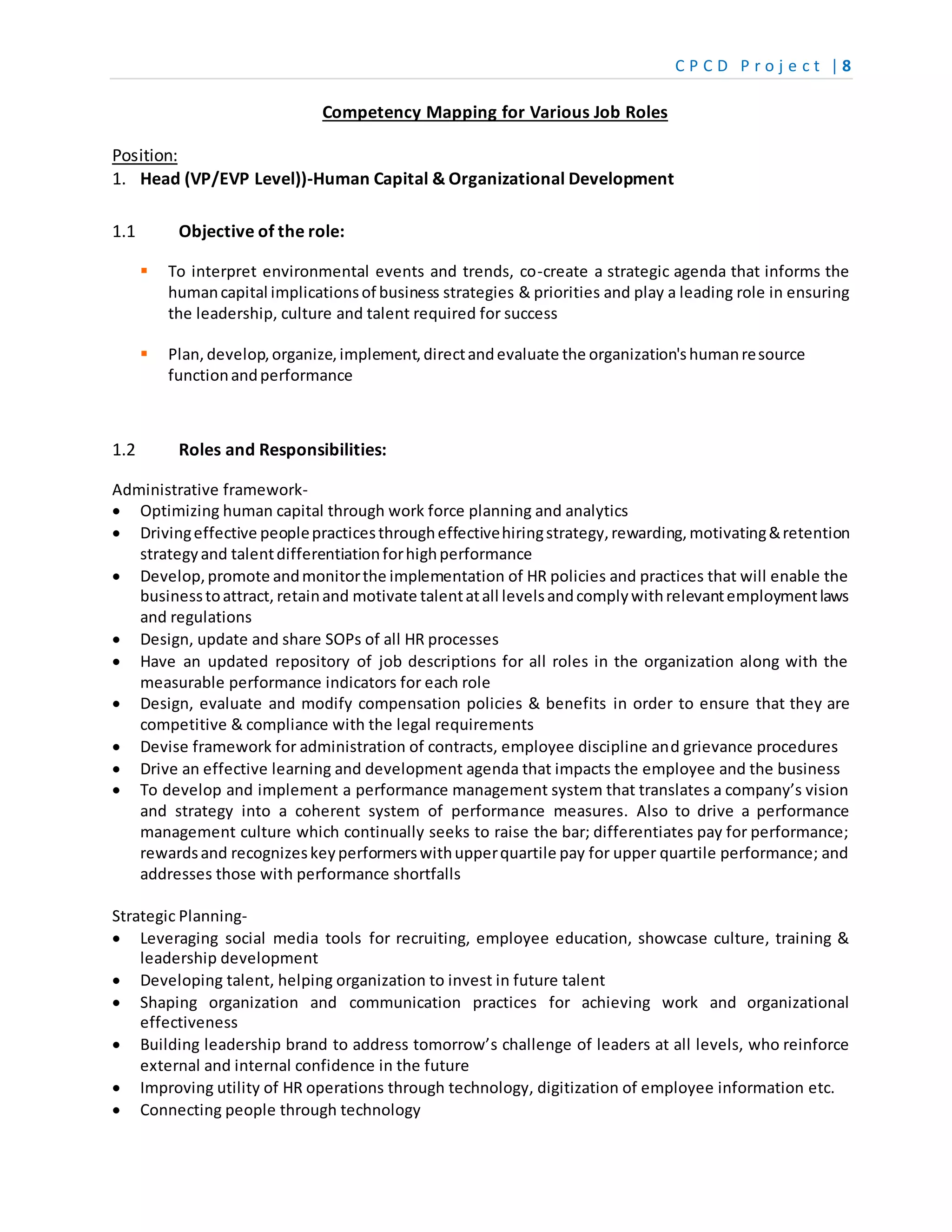 C P C D P r o j e c t | 8
Competency Mapping for Various Job Roles
Position:
1. Head (VP/EVP Level))-Human Capital & Organizational Development
1.1 Objective of the role:
 To interpret environmental events and trends, co-create a strategic agenda that informs the
humancapital implicationsof business strategies & priorities and play a leading role in ensuring
the leadership, culture and talent required for success
 Plan, develop,organize,implement,directandevaluate the organization'shumanresource
functionandperformance
1.2 Roles and Responsibilities:
Administrative framework-
 Optimizing human capital through work force planning and analytics
 Drivingeffective peoplepracticesthrougheffectivehiringstrategy,rewarding,motivating&retention
strategyand talentdifferentiationforhighperformance
 Develop,promote andmonitorthe implementation of HR policies and practices that will enable the
businesstoattract, retainand motivate talentatall levelsandcomplywithrelevantemploymentlaws
and regulations
 Design, update and share SOPs of all HR processes
 Have an updated repository of job descriptions for all roles in the organization along with the
measurable performance indicators for each role
 Design, evaluate and modify compensation policies & benefits in order to ensure that they are
competitive & compliance with the legal requirements
 Devise framework for administration of contracts, employee discipline and grievance procedures
 Drive an effective learning and development agenda that impacts the employee and the business
 To develop and implement a performance management system that translates a company’s vision
and strategy into a coherent system of performance measures. Also to drive a performance
management culture which continually seeks to raise the bar; differentiates pay for performance;
rewardsand recognizeskeyperformerswithupperquartile pay for upper quartile performance; and
addresses those with performance shortfalls
Strategic Planning-
 Leveraging social media tools for recruiting, employee education, showcase culture, training &
leadership development
 Developing talent, helping organization to invest in future talent
 Shaping organization and communication practices for achieving work and organizational
effectiveness
 Building leadership brand to address tomorrow’s challenge of leaders at all levels, who reinforce
external and internal confidence in the future
 Improving utility of HR operations through technology, digitization of employee information etc.
 Connecting people through technology
 