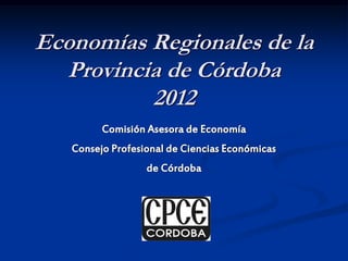Economías Regionales de la
Provincia de Córdoba
2012
Comisión Asesora de Economía
Consejo Profesional de Ciencias Económicas
de Córdoba
 