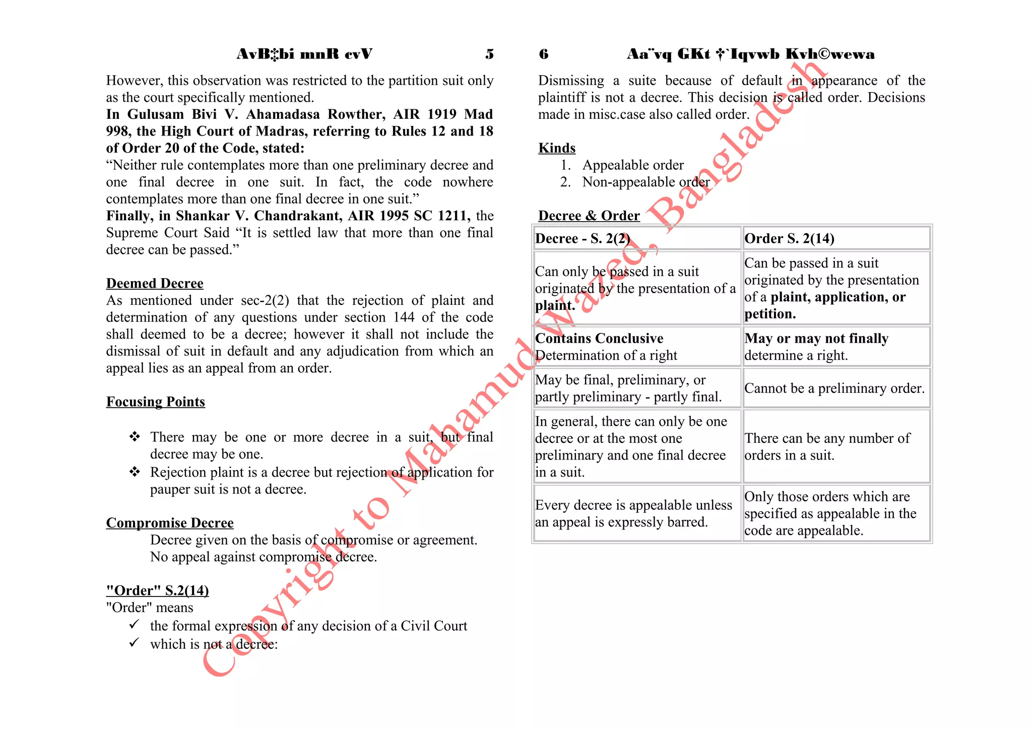  the determination of any question within section 144
Decree shall not include
 Any adjudication from which an appeal lies as an appeal from an
order, [Or.43] or
 Any order of dismissal for default. [ Or-9, Rr-2,3,8; Or-41, Rr-
11(2), 17, 18]
Kinds of Decree
2 Types:
1. Preliminary decree or
A decree is preliminary when further proceedings have to be taken
before the suit can be completely disposed of. [Or-20, Rr-12 to
18; Or-34, R-2 to 8]. CPC provides for passing a preliminary
decrees in several suits such as - suit for possession and mesne
profits, administration suit, suits for pre-emption, dissolution
of partnership, suits relating to mortgage. In Narayanan vs
Laxmi Narayan AIR 1953, it was held that the list given in CPC
is not exhaustive and a court may pass a preliminary decree in
cases not expressly provided for in the code.
2. Final decree
It is final when such adjudication completely disposes of the suit.
A final decree settles all the issues and controversies in the suit.
[Or-20, Rr-10 to 11]
Decree may be partly preliminary andpartly final.
[Or- 20, R-18]
Preliminary andFinal decree
 