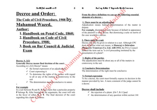 Decree and Order:
The Code of Civil Procedure, 1908 by Mahamud
Wazed,
Author:
1.Handbook on Penal Code, 1860;
2.Handbook on Code of Civil Procedure,1908;
3.Book on Bar Council & Judicial Exam
Decree, S. 2(2)
Generally Decreemeans final decisionof the court.
According to s.2(2) Decree" means
 the formal expression of an adjudication
 Court expressing it
 To determine the rights of the parties with regard to all or any
of the matters in controversy in the suit
 The determination must be conclusive in nature
"
For example
In a suit between X and Y, X may claim that a particular property P belongs X.
After hearing all the arguments, the court will rule in the favor of either X or Y.
The final decision of the court regarding this claim is a decree.
From the above definitionwe cansee the following essential elements of a
decree -
 
