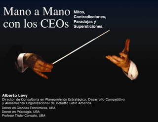 Mano a Mano                                Mitos,
                                           Contradicciones,

con los CEOs                               Paradojas y
                                           Supersticiones.




!"#$%&'()$*+
!"#$%&'#()$(*'+,-.&'#/0($+(1.0+$02"$+&'(3,&#0&45"%'6(!$,0##'..'(*'27$&"&"8'
9(:."+"02"$+&'(;#50+"<0%"'+0.()$(!$.'"&&$(=0&"+(:2$#"%0>
Doctor en Ciencias Económicas, UBA
Doctor en Psicología, UBA
Profesor Titular Consulto, UBA
 