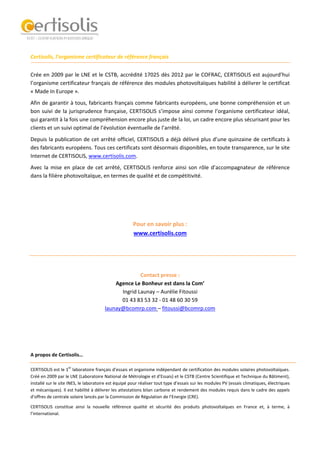 
 
 
 
Certisolis, l’organisme certificateur de référence français   
Crée en 2009 par le LNE et le CSTB, accrédité 17025 dès 2012 par le COFRAC, CERTISOLIS est aujourd’hui 
l’organisme certificateur français de référence des modules photovoltaïques habilité à délivrer le certificat 
« Made In Europe ».   
Afin de garantir à tous, fabricants français comme fabricants européens, une bonne compréhension et un 
bon suivi de la jurisprudence française, CERTISOLIS s’impose ainsi comme l’organisme certificateur idéal, 
qui garantit à la fois une compréhension encore plus juste de la loi, un cadre encore plus sécurisant pour les 
clients et un suivi optimal de l’évolution éventuelle de l’arrêté.  
Depuis la publication de cet arrêté officiel, CERTISOLIS a déjà délivré plus d’une quinzaine de certificats à 
des fabricants européens. Tous ces certificats sont désormais disponibles, en toute transparence, sur le site 
Internet de CERTISOLIS, www.certisolis.com.  
Avec la mise en place de cet arrêté, CERTISOLIS renforce ainsi son rôle d’accompagnateur de référence 
dans la filière photovoltaïque, en termes de qualité et de compétitivité.  
 
 
 
 
Pour en savoir plus :  
www.certisolis.com  
 
 
 
 
Contact presse :  
Agence Le Bonheur est dans la Com’ 
Ingrid Launay – Aurélie Fitoussi  
01 43 83 53 32 ‐ 01 48 60 30 59 
launay@bcomrp.com – fitoussi@bcomrp.com 
 
 
 
 
A propos de Certisolis…  
 
CERTISOLIS est le 1
er
 laboratoire français d’essais et organisme indépendant de certification des modules solaires photovoltaïques. 
Créé en 2009 par le LNE (Laboratoire National de Métrologie et d’Essais) et le CSTB (Centre Scientifique et Technique du Bâtiment), 
installé sur le site INES, le laboratoire est équipé pour réaliser tout type d’essais sur les modules PV (essais climatiques, électriques 
et mécaniques). Il est habilité à délivrer les attestations bilan carbone et rendement des modules requis dans le cadre des appels 
d’offres de centrale solaire lancés par la Commission de Régulation de l’Energie (CRE). 
CERTISOLIS  constitue  ainsi  la  nouvelle  référence  qualité  et  sécurité  des  produits  photovoltaïques  en  France  et,  à  terme,  à 
l’international.  
 