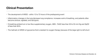 Clinical Presentation
• The development of ARDS - within 12 to 72 hours of the predisposing event
• Inflammatory changes in the lung decrease lung compliance, increases work of breathing, and patients often
become anxious, agitated, and tachypnic.
• If breathing ambient air or low-flow supplementary oxygen, ABG - PaO2 less than 50 to 55 mm Hg and SpO2
of less than 85%.
• The hallmark of ARDS is hypoxemia that is resistant to oxygen therapy because of the large right-to-left shunt
Fishman's Pulmonary Diseases and Disorders, 5e
 