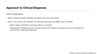Approach to Clinical Diagnosis
CHEST RADIOGRAPH
• Diffuse, bilateral alveolar infiltrates consistent with pulmonary edema
• Early in the course of the disorder, the infiltrates associated with ARDS may be variable
o Mild or dense, interstitial or alveolar, patchy or confluent
o Radiographic infiltrates may not correlate well with the degree of hypoxemia, may be interpreted as
pneumonia or segmental atelectasis
Fishman's Pulmonary Diseases and Disorders, 5e
 