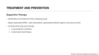 TREATMENT AND PREVENTION
Supportive Therapy
• Identification and treatment of the underlying cause
• Sepsis-associated ARDS - early resuscitation, appropriate antibiotic agents, and source control
• Limiting further lung injury through
1. Lung-protective ventilation
2. Conservative fluid therapy
Fishman's Pulmonary Diseases and Disorders, 5e
 