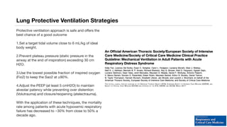 Lung Protective Ventilation Strategies
Protective ventilation approach is safe and offers the
best chance of a good outcome
1.Set a target tidal volume close to 6 mL/kg of ideal
body weight.
2.Prevent plateau pressure (static pressure in the
airway at the end of inspiration) exceeding 30 cm
H2O.
3.Use the lowest possible fraction of inspired oxygen
(Fio2) to keep the Sao2 at ≥90%.
4.Adjust the PEEP (at least 5 cmH2O) to maintain
alveolar patency while preventing over distention
(Volutrauma) and closure/reopening (atelectrauma).
With the application of these techniques, the mortality
rate among patients with acute hypoxemic respiratory
failure has decreased to ~30% from close to 50% a
decade ago.
 