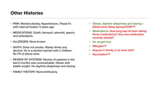 Other Histories
• PMH: Morbid obesity, Hypertension, Fibula Fx
with internal fixation 5 years ago
• MEDICATIONS: Zoloft, lisinopril, atenolol, aspirin,
and amlodipine.
• ALLERGIES: None known
• SH/FH: Does not smoke. Rarely drinks any
alcohol. He is a dentist married with 2 children.
No FH of blood clots.
• REVIEW OF SYSTEMS: Review of systems in the
last 6 months was unremarkable. Obese with
stable weight. Hx daytime sleepiness and dozing.
• FAMILY HISTORY: Noncontributory.
• Obese, daytime sleepiness and dozing –
Obstructive Sleep Apnea/CPAP??
• Medications: How long has he been taking
those medications? Any new medication
recently started?
• No weight loss
• Allergies??
• Anyone in family or at work sick?
• Vaccination??
 