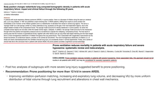 • Post hoc analyses of subgroups with more severe lung injury suggested benefit to prone positioning.
• Recommendation: Prone positioning for more than 12 h/d in severe ARDS.
• Improving ventilation–perfusion matching, increasing end-expiratory lung volume, and decreasing VILI by more uniform
distribution of tidal volume through lung recruitment and alterations in chest wall mechanics.
 