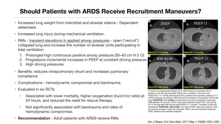 Should Patients with ARDS Receive Recruitment Maneuvers?
• Increased lung weight from interstitial and alveolar edema - Dependent
atelectasis
• Increased lung injury during mechanical ventilation.
• RMs - transient elevations in applied airway pressures - open (“recruit”)
collapsed lung and increase the number of alveolar units participating in
tidal ventilation
1. Prolonged high continuous positive airway pressure (30–40 cm H 2 O)
2. Progressive incremental increases in PEEP at constant driving pressure
3. High driving pressures
• Benefits: reduces intrapulmonary shunt and increases pulmonary
compliance
• Complications - hemodynamic compromise and barotrauma.
• Evaluated in six RCTs
• Associated with lower mortality, higher oxygenation (PaO2/FiO2 ratio) at
24 hours, and reduced the need for rescue therapy.
• Not signiﬁcantly associated with barotrauma and rates of
hemodynamic compromise.
• Recommendation - Adult patients with ARDS receive RMs
Am J Respir Crit Care Med. 2017 May 1;195(9):1253-1263.
CT scan of a characteristic patient. (A) In ZEEP shows an important loss of
aeration in the left lung and slight diffuse loss of aeration in the right lung.
PaO2/FiO2 =171 mmHg; (B) acquired with a positive end expiratory pressure of 11
cmH2O showing no change in left lung and an increase in lung aeration of the right
lung. PaO2/FiO2 =171 mmHg; (C) acquired at the end of recruitment maneuver
(RM) between 35 and 40s. All the lungs were reopened. PaO2/FiO2 =342 mmHg;
(D) 10 minutes after RM with the same PEEP of 11 cmH2O. The effect of RM was
maintained. PaO2/FiO2 =335 mmHg. The level of PEEP used was unable to open
the lung but enough to keep the lung open. ZEEP, zero end expiratory pressure;
PEEP, positive end-expiratory pressure.
R
R
R
R
 
