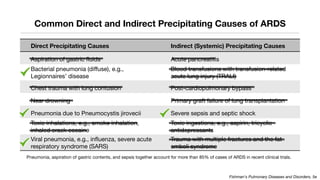 Common Direct and Indirect Precipitating Causes of ARDS
Direct Precipitating Causes Indirect (Systemic) Precipitating Causes
Aspiration of gastric fluids Acute pancreatitis
Bacterial pneumonia (diffuse), e.g.,
Legionnaires’ disease
Blood transfusions with transfusion-related
acute lung injury (TRALI)
Chest trauma with lung contusion Post-cardiopulmonary bypass
Near drowning Primary graft failure of lung transplantation
Pneumonia due to Pneumocystis jirovecii Severe sepsis and septic shock
Toxic inhalations, e.g., smoke inhalation,
inhaled crack cocaine
Toxic ingestions, e.g., aspirin, tricyclic
antidepressants
Viral pneumonia, e.g., influenza, severe acute
respiratory syndrome (SARS)
Trauma with multiple fractures and the fat-
emboli syndrome
Fishman's Pulmonary Diseases and Disorders, 5e
Pneumonia, aspiration of gastric contents, and sepsis together account for more than 85% of cases of ARDS in recent clinical trials.
 