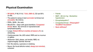 Physical Examination
• BP 89/55, P 90, R 18, T 39.5, BMI 42, O2 sat 95%
on RA.
• The patient is lying in bed somnolent at times but
arousable. No icterus.
• PERL, SKIN - No rash.
• Mouth/Thr - Clear with good dentition. Congested
throat. Neck: No cervical or supraclavicular
lymphadenopathy.
• Lungs: Distant BS but crackles at bases L>R, no
wheezing.
• Cardiovascular: No JVD noted. RRR and no murmur
or gallop.
• Abdomen: Soft, obese. not tender, NBS, no
organomegaly. Genital: Normal
• Ext: No edema, cyanosis or clubbing
• Neuro: No focal deficits noted, sleepy but oriented,
coherent
• Febrile
• MAP – 66 mm hg - Borderline
hypotension
• Encephalopathic?
• Congested throat – Pharyngitis?
Tonsillitis? Exudates?
• Neck stiffness?
 