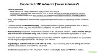 Pandemic H1N1 influenza ('swine influenza')
• Clinical symptoms
• Fever, headache, cough, sore throat, myalgia, chills, and fatigue;
• Vomiting and diarrhea were also common, both of which are unusual features of seasonal influenza.
• Disease severity ranged from mild influenza-like illness to multi organ failure with severe hypoxemia
• Many hospitalized patients had infiltrates suggestive of pneumonia or acute respiratory distress syndrome
(ARDS).
• Common findings on chest radiography - patchy consolidation or ground glass opacities, with or without
consolidation; lower lung zone predominance, peripheral and central perihilar areas
• Autopsy findings of patients who died from pandemic H1N1 influenza A infection - Diffuse alveolar damage
and viral infection of alveolar lining cells. Bacterial coinfection was detected in a proportion of cases.
• Real-time reverse transcriptase polymerase chain reaction (rRT-PCR) was the most sensitive and specific test
for the diagnosis of pandemic H1N1 influenza A virus infection.
• Rapid antigen and immunofluorescent antibody tests – varied sensitivity, and do not distinguish between
pandemic and seasonal strains of H1N1 influenza A.
• Confirmation of pandemic H1N1 influenza A infection could only be made by rRT-PCR or culture.
 