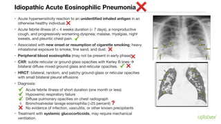 Idiopathic Acute Eosinophilic Pneumonia
• Acute hypersensitivity reaction to an unidentified inhaled antigen in an
otherwise healthy individual.
• Acute febrile illness of < 4 weeks duration (< 7 days), a nonproductive
cough, and progressively worsening dyspnea; malaise, myalgias, night
sweats, and pleuritic chest pain.
• Associated with new onset or resumption of cigarette smoking; heavy
inhalational exposure to smoke, fine sand, and dust.
• Peripheral blood eosinophilia (may not be present in early phase)
• CXR: subtle reticular or ground glass opacities with Kerley B lines à
bilateral diffuse mixed ground glass and reticular opacities.
• HRCT: bilateral, random, and patchy ground-glass or reticular opacities
with small bilateral pleural effusions
• Diagnosis:
1. Acute febrile illness of short duration (one month or less)
2. Hypoxemic respiratory failure
3. Diffuse pulmonary opacities on chest radiograph
4. Bronchoalveolar lavage eosinophilia (>25 percent)
5. No evidence of infection, vasculitis, or other known precipitants
• Treatment with systemic glucocorticoids, may require mechanical
ventilation.
 