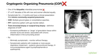 Cryptogenic Organizing Pneumonia (COP)
• One of the Idiopathic interstitial pneumonias.
• 5th or 6th decades of life with men and women affected equally.
• Symptomatic for < 2 months and have a clinical presentation
that mimics community-acquired pneumonia.
• CXR: Multiple ground-glass or consolidative opacities.
• PFT: restrictive pattern with gas transfer defect.
• Trans bronchial biopsy or surgical lung biopsy - definitive
diagnosis of COP
• Excessive proliferation or "plugs" of granulation tissue within
alveolar ducts and alveoli, associated with chronic
inflammation in the surrounding alveoli
• Rx:
• Minimally symptomatic - monitor without therapy
• Symptomatic patients with moderate or more severe
respiratory impairment - systemic glucocorticoid therapy à
immunosuppressive agent (cyclophosphamide or
azathioprine)
Thirty-seven year old woman with a two week
history of cough, dyspnea with exertion,
fatigue, and fever. She developed respiratory
failure and was hospitalized. CXR reveals
bilateral patchy opacities and volume loss. An
open lung biopsy confirmed an extensive COP
pattern. There was complete resolution
following glucocorticoid therapy without
recurrence after glucocorticoids were
discontinued.
 