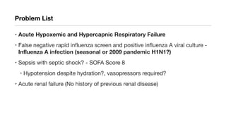 Problem List
• Acute Hypoxemic and Hypercapnic Respiratory Failure
• False negative rapid influenza screen and positive influenza A viral culture -
Influenza A infection (seasonal or 2009 pandemic H1N1?)
• Sepsis with septic shock? - SOFA Score 8
• Hypotension despite hydration?, vasopressors required?
• Acute renal failure (No history of previous renal disease)
 