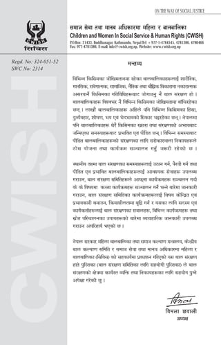 C W I S H
l;lj;
Regd. No: 324-051-52
SWC No: 2314
;dfh ;]jf tyf dfgj clwsf/df dlxnf / afnaflnsf
Children and Women In Social Service & Human Rights (CWISH)
P.O.Box: 21433, Buddhanagar, Kathmandu, Nepal Tel: +977-1-4784545, 4781386, 4780466
Fax: 977-4781386, E-mail: info@cwish,org.np, Website: www.cwish.org.np
dGtJo
ljleGg lsl;dsf hf]lvdtfgdf /x]sf afnaflnsfx?nfO{ zf/Ll/s,
dfgl;s, ;+j]ufTds, ;fdflhs, g}lts tyf af}l4s ljsf;df gsf/fTds
c;/kfg]{ lsl;dsf ultljlwx?af6 hf]ufpg' g} afn ;+/If0f xf] .
afnaflnsfx? ljZje/ g} ljleGg lsl;dsf hf]lvdtfdf afFlr/x]sf
5g . nfvf}+ afnaflnsfx? clxn] klg ljleGg lsl;dsf lx+;f,
b'Jo{jxf/, zf]if0f, eo Pj+ e]befjsf] l;sf/ eO/x]sf 5g . g]kfndf
klg afnaflnsfx? w]/} lsl;dsf vt/f tyf ;+/If0fsf] cefjaf6
hlGdPsf ;d:ofx?af6 k|efljt Pj+ kLl8t 5g . ljleGg ;d:ofaf6
kLl8t afnaflnsfx?sf] ;+/If0fsf nflu ;/f]sf/jfnf lgsfox?n]
7f]; of]hgf tyf sfo{qmd ;~rfng ug'{ h?/L /x]sf] 5 .
:yfgLo txdf afn ;+/If0fsf ;d:ofx?nfO{ p7fg ug{, k}/jL ug{ tyf
kLl8t Pj+ k|efljt afnaflnsfx?nfO{ cfjZos ;]jfx? pknAw
u/fpg, afn ;+/If0f ;ldltx?n] cfkmgf sfo{qmdx? ;~rng ubf{
s] s] ljifodf s:tf sfo{qmdx? ;~rfng ug]{ eGg] af/]df hfgsf/L
u/fpg, afn ;+/If0f ;ldltsf sfo{qmdx?nfO{ ljifo s]lGb|t Pj+
k|efjsf/L agfpg, lqmofzLntfdf a[l4 ug{ / o;sf nflu ;b:o Pj+
sfo{stf{x?nfO{ afn ;+/If0fsf ;jfnx?, ljleGg sfo{qmdx? tyf
;|f]t kl/rfngsf pkfox?sf] af/]df Jofjxfl/s hfgsf/L pknAw
u/fpg ckl/xfo{ ePsf] 5 .
g]kfn ;/sf/ dlxnf afnaflnsf tyf ;dfh sNof0f dGqfno, s]Gb|Lo
afn sNof0f ;ldlt / ;dfh ;]jf tyf dfgj clwsf/df dlxnf /
afnaflnsf -l;lj;_ sf] ;xsfo{df k|sfzg ul/Psf] o; afn ;+/If0f
xft] k'l:tsf -afn ;+/If0f ;ldltsf nflu ;xof]uL k'l:tsf_ n] afn
;+/If0fsf] If]qdf sfo{/t JolQm tyf lgsfox?sf nflu ;xof]u k'Ug]
ck]Iff u/]sL 5' .
ljdnf 1jfnL
cWoIf
ON THE WAY OF SOCIAL JUSTICE
 