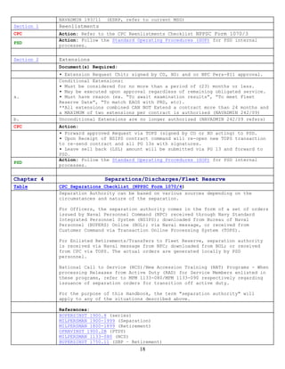 NAVADMIN 193/11   (ESRP, refer to current MSG)
Section 1   Reenlistments
CPC         Action: Refer to the CPC Reenlistments Checklist NPPSC Form 1070/3
            Action: Follow the Standard Operating Procedures (SOP) for PSD internal
PSD
            processes.


Section 2   Extensions
            Document(s) Required:
            ▪ Extension Request Chit; signed by CO, XO: and or NPC Pers-811 approval.
            Conditional Extensions:
            ▪ Must be considered for no more than a period of (23) months or less.
            ▪ May be executed upon approval regardless of remaining obligated service.
a.          ▪ Must have reason (ex. “To await examination results”, “To meet Fleet
            Reserve Date”, “To match EAOS with PRD, etc).
            **All extensions combined CAN NOT Extend a contract more than 24 months and
            a MAXIMUM of two extensions per contract is authorized (NAVADMIN 242/09)
b.          Unconditional Extensions are no longer authorized (NAVADMIN 242/09 refers)
CPC         Action:
            ▪ Forward approved Request via TOPS (signed by CO or XO acting) to PSD.
            ▪ Upon Receipt of NSIPS contract command will re-open new TOPS transaction
            to re-send contract and all PG 13s with signatures.
            ▪ Leave sell back (LSL) amount will be submitted via PG 13 and forward to
            PSD.
            Action: Follow the Standard Operating Procedures (SOP) for PSD internal
PSD
            processes.


Chapter 4                     Separations/Discharges/Fleet Reserve
Table       CPC Separations Checklist (NPPSC Form 1070/4)
            Separation Authority can be based on various sources depending on the
            circumstances and nature of the separation.

            For Officers, the separation authority comes in the form of a set of orders
            issued by Naval Personnel Command (NPC) received through Navy Standard
            Integrated Personnel System (NSIPS); downloaded from Bureau of Naval
            Personnel (BUPERS) Online (BOL); via Naval message, or received from
            Customer Command via Transaction Online Processing System (TOPS).

            For Enlisted Retirements/Transfers to Fleet Reserve, separation authority
            is received via Naval message from NPC; downloaded from BOL; or received
            from CPC via TOPS. The actual orders are generated locally by PSD
            personnel.

            National Call to Service (NCS)/New Accession Training (NAT) Programs - When
            processing Releases from Active Duty (RAD) for Service Members enlisted in
            these programs, refer to MPM 1133-080/MPM 1133-090 respectively regarding
            issuance of separation orders for transition off active duty.

            For the purpose of this Handbook, the term "separation authority" will
            apply to any of the situations described above.

            References:
            BUPERSINST 1900.8 (series)
            MILPERSMAN 1900-1999 (Separation)
            MILPERSMAN 1800-1899 (Retirement)
            OPNAVINST 1900.2B (PTDY)
            MILPERSMAN 1133-080 (NCS)
            BUPERSINST 1750.11 (SBP – Retirement)
                                         18
 