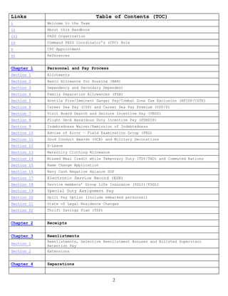 Links                              Table of Contents (TOC)
i            Welcome to the Team
ii           About this Handbook
iii          PASS Organization
iv           Command PASS Coordinator’s (CPC) Role
v            CPC Appointment
vi           References


Chapter 1    Personnel and Pay Process
Section 1    Allotments
Section 2    Basic Allowance for Housing (BAH)
Section 3    Dependency and Secondary Dependent
Section 4    Family Separation Allowances (FSA)
Section 5    Hostile Fire/Imminent Danger Pay/Combat Zone Tax Exclusion (HFIDP/CZTE)
Section 6    Career Sea Pay (CSP) and Career Sea Pay Premium (CSP/P)
Section 7    Visit Board Search and Seizure Incentive Pay (VBSS)
Section 8    Flight Deck Hazardous Duty Incentive Pay (FDHDIP)
Section 9    Indebtedness Waiver/Remission of Indebtedness
Section 10   Advise of Error – Field Examination Group (FEG)
Section 11   Good Conduct Awards (GCA) and Military Decorations
Section 12   E-Leave
Section 13   Maternity Clothing Allowance
Section 14   Missed Meal Credit while Temporary Duty (TDY/TAD) and Commuted Rations
Section 15   Name Change Application
Section 16   Navy Cash Negative Balance SOP
Section 17   Electronic Service Record (ESR)
Section 18   Service members’ Group Life Insurance (SGLI)/FSGLI
Section 19   Special Duty Assignment Pay
Section 20   Split Pay Option (include embarked personnel)
Section 21   State of Legal Residence Changes
Section 22   Thrift Savings Plan (TSP)


Chapter 2    Receipts


Chapter 3    Reenlistments
             Reenlistments, Selective Reenlistment Bonuses and Enlisted Supervisor
Section 1
             Retention Pay
Section 2    Extensions


Chapter 4    Separations


                                            2
 