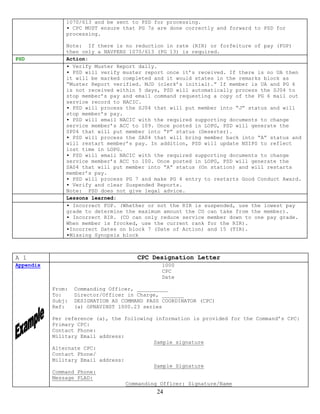 1070/613 and be sent to PSD for processing.
               ▪ CPC MUST ensure that PG 7s are done correctly and forward to PSD for
               processing.

               Note: If there is no reduction in rate (RIR) or forfeiture of pay (FOP)
               then only a NAVPERS 1070/613 (PG 13) is required.
PSD            Action:
               ▪ Verify Muster Report daily.
               ▪ PSD will verify muster report once it’s received. If there is no UA then
               it will be marked completed and it would states in the remarks block as
               “Muster Report verified. MJD (clerk’s initial).” If member is UA and PG 6
               is not received within 5 days, PSD will automatically process the SJ04 to
               stop member’s pay and email command requesting a copy of the PG 6 mail out
               service record to NACIC.
               ▪ PSD will process the SJ04 that will put member into “J” status and will
               stop member’s pay.
               ▪ PSD will email NACIC with the required supporting documents to change
               service member’s ACC to 109. Once posted in LOPG, PSD will generate the
               SP04 that will put member into “P” status (Deserter).
               ▪ PSD will process the SA04 that will bring member back into “A” status and
               will restart member’s pay. In addition, PSD will update NSIPS to reflect
               lost time in LOPG.
               ▪ PSD will email NACIC with the required supporting documents to change
               service member’s ACC to 100. Once posted in LOPG, PSD will generate the
               SA04 that will put member into “A” status (On station) and will restarts
               member’s pay.
               ▪ PSD will process PG 7 and make PG 4 entry to restarts Good Conduct Award.
               ▪ Verify and clear Suspended Reports.
               Note: PSD does not give legal advice.
               Lessons learned:
               ▪ Incorrect FOP. (Whether or not the RIR is suspended, use the lowest pay
               grade to determine the maximum amount the CO can take from the member).
               ▪ Incorrect RIR. (CO can only reduce service member down to one pay grade.
               When member is frocked, use the current rank for the RIR).
               ▪Incorrect Dates on block 7 (Date of Action) and 15 (TIR).
               ▪Missing Synopsis block



A 1                                    CPC Designation Letter
Appendix                                       1000
                                               CPC
                                               Date

           From:   Commanding Officer, __________
           To:     Director/Officer in Charge, _______
           Subj:   DESIGNATION AS COMMAND PASS COORDINATOR (CPC)
           Ref:    (a) OPNAVINST 1000.23 series

           Per reference (a), the following information is provided for the Command’s CPC:
           Primary CPC:
           Contact Phone:
           Military Email address:
                                            Sample signature
           Alternate CPC:
           Contact Phone/
           Military Email address:
                                            Sample Signature
           Command Phone:
           Message PLAD:
                                   Commanding Officer: Signature/Name
                                             24
 