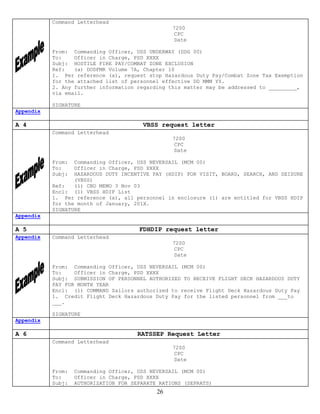 Command Letterhead
                                                  7200
                                                  CPC
                                                  Date

           From: Commanding Officer, USS UNDERWAY (DDG 00)
           To:    Officer in Charge, PSD XXXX
           Subj: HOSTILE FIRE PAY/COMBAT ZONE EXCLUSION
           Ref:   (a) DODFMR Volume 7A, Chapter 10
           1. Per reference (a), request stop Hazardous Duty Pay/Combat Zone Tax Exemption
           for the attached list of personnel effective DD MMM YY.
           2. Any further information regarding this matter may be addressed to _________,
           via email.

           SIGNATURE
Appendix

A 4                                     VBSS request letter
           Command Letterhead
                                                  7200
                                                  CPC
                                                  Date

           From:  Commanding Officer, USS NEVERSAIL (MCM 00)
           To:    Officer in Charge, PSD XXXX
           Subj:  HAZARDOUS DUTY INCENTIVE PAY (HDIP) FOR VISIT, BOARD, SEARCH, AND SEISURE
                  (VBSS)
           Ref:   (1) CNO MEMO 3 Nov 03
           Encl: (1) VBSS HDIP List
           1. Per reference (a), all personnel in enclosure (1) are entitled for VBSS HDIP
           for the month of January, 201X.
           SIGNATURE
Appendix

A 5                                    FDHDIP request letter
Appendix   Command Letterhead
                                                  7200
                                                  CPC
                                                  Date

           From: Commanding Officer, USS NEVERSAIL (MCM 00)
           To:    Officer in Charge, PSD XXXX
           Subj: SUBMISSION OF PERSONNEL AUTHORIZED TO RECEIVE FLIGHT DECK HAZARDOUS DUTY
           PAY FOR MONTH YEAR
           Encl: (1) COMMAND Sailors authorized to receive Flight Deck Hazardous Duty Pay
           1. Credit Flight Deck Hazardous Duty Pay for the listed personnel from ___to
           ___.

           SIGNATURE
Appendix

A 6                                    RATSSEP Request Letter
           Command Letterhead
                                                  7200
                                                  CPC
                                                  Date

           From:   Commanding Officer, USS NEVERSAIL (MCM 00)
           To:     Officer in Charge, PSD XXXX
           Subj:   AUTHORIZATION FOR SEPARATE RATIONS (SEPRATS)
                                             26
 