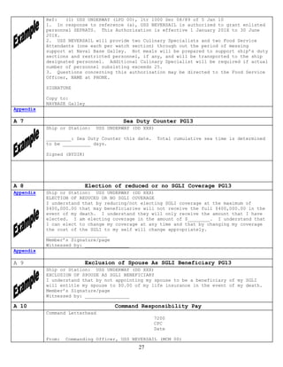 Ref:   (1) USS UNDERWAY (LPD 00), ltr 1000 Ser 08/89 of 5 Jan 10
           1. In response to reference (a), USS NEVERSAIL is authorized to grant enlisted
           personnel SEPRATS. This Authorization is effective 1 January 201X to 30 June
           201X.
           2. USS NEVERSAIL will provide two Culinary Specialists and two Food Service
           Attendants (one each per watch section) through out the period of messing
           support at Naval Base Galley. Hot meals will be prepared to support ship’s duty
           sections and restricted personnel, if any, and will be transported to the ship
           designated personnel. Additional Culinary Specialist will be required if actual
           number of personnel subsisting exceeds 25.
           3. Questions concerning this authorization may be directed to the Food Service
           Officer, NAME at PHONE.

           SIGNATURE

           Copy to:
           NAVBASE Galley
Appendix

A 7                                      Sea Duty Counter PG13
           Ship or Station:     USS UNDERWAY (DD XXX)

           _________: Sea Duty Counter this date.       Total cumulative sea time is determined
           to be __________ days.

           Signed (BYDIR)




A 8                      Election of reduced or no SGLI Coverage PG13
Appendix   Ship or Station: USS UNDERWAY (DD XXX)
           ELECTION OF REDUCED OR NO SGLI COVERAGE
           I understand that by reducing/not electing SGLI coverage at the maximum of
           $400,000.00 that may beneficiaries will not receive the full $400,000.00 in the
           event of my death. I understand they will only receive the amount that I have
           elected. I am electing coverage in the amount of $________. I understand that
           I can elect to change my coverage at any time and that by changing my coverage
           the cost of the SGLI to my self will change appropriately.
           ______________________
           Member’s Signature/page
           Witnessed by: ________________
Appendix

A 9                      Exclusion of Spouse As SGLI Beneficiary PG13
           Ship or Station: USS UNDERWAY (DD XXX)
           EXCLUSION OF SPOUSE AS SGLI BENEFICIARY
           I understand that by not appointing my spouse to be a beneficiary of my SGLI
           will entitle my spouse to $0.00 of my life insurance in the event of my death.
           Member’s Signature/page
           Witnessed by: ________________

A 10                                  Command Responsibility Pay
           Command Letterhead
                                                    7200
                                                    CPC
                                                    Date

           From:   Commanding Officer, USS NEVERSAIL (MCM 00)
                                               27
 