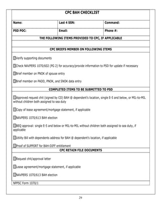 CPC BAH CHECKLIST

Name:                               Last 4 SSN:                           Command:

PSD POC:                            Email:                                Phone #:

                     THE FOLLOWING ITEMS PROVIDED TO CPC, IF APPLICABLE


                             CPC BRIEFS MEMBER ON FOLLOWING ITEMS

  Verify supporting documents

  Check NAVPERS 1070/602 (PG 2) for accuracy/provide information to PSD for update if necessary

  Brief member on PNOK of spouse entry

  Brief member on PADD, PNOK, and SNOK data entry

                            COMPLETED ITEMS TO BE SUBMITTED TO PSD

  Approved request chit (signed by CO) BAH @ dependent’s location, single E-5 and below, or MIL-to-MIL
without children both assigned to sea duty

  Copy of lease agreement/mortgage statement, if applicable

  NAVPERS 1070/613 BAH election

  BEQ approval: single E-5 and below or MIL-to-MIL without children both assigned to sea duty, if
applicable

  Utility Bill with dependents address for BAH @ dependent’s location, if applicable

  Proof of SUPPORT for BAH-DIFF entitlement
                                  CPC RETAIN FILE DOCUMENTS

  Request chit/approval letter

  Lease agreement/mortgage statement, if applicable

  NAVPERS 1070/613 BAH election

NPPSC Form 1070/1



                                                     29
 