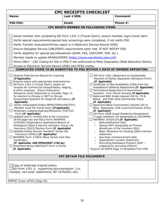 CPC RECEIPTS CHECKLIST
 Name:                                     Last 4 SSN:                           Command:

 PSD POC:                                 Email:                                 Phone #:
                              CPC BRIEFS MEMBER ON FOLLOWING ITEMS


   Assist member with completing DD Form 1351-2 (Travel Claim), ensure member signs travel claim
   Verify special requirements/special duty screenings were completed, if not notify PSD
   Verify Transfer evaluation/fitness report is in Electronic Service Record (ESR)
   Ensure Obligated Service (OBLISERV) requirements been met, IF NOT NOTIFY PSD
   Verify eligibility for special pay/allowances (SDAP, FSA, CSP/CSPP, CRP, etc.)
   Member needs to update NFAAS/DEERS (https://www.navyfamily.navy.mil)
   Shore ONLY - CAC Coding for RIK in PSD if not authorized to Mess Separately (Meal Deduction Starts)
   Access to Electronic Service Record (ESR) and DFAS myPay
    COMPLETED ITEMS TO BE SUBMITTED TO PSD WITHIN 2 DAYS OF MEMBER REPORTING

    Original Field Service Record for scanning                 DD Form 1561 (Statement to Substantiate
    (If Applicable)                                            Payment of Family Separation Allowance Form)
   Original orders with appropriate endorsements               (If Applicable)
   DD Form 1351-2 (Travel Claim), attach all                   Certificate of Non-Availability (CNA) from the
    receipts for commercial transportation, lodging,          Installation's Billeting Department (If Applicable)
    & other expenses. Ensure Dislocation                       Termination/Assignment of Government
    Allowance (DLA) Statement is included, Page 13            Quarters, from Family Housing (If Applicable)
    for election to Occupy or NOT to Occupy                    Approved BAH Single request chit for E5 &
    Government Quarters for Single E6 and above, (If          Below, and IAW Local Commander Policy
     Applicable)                                              (If Applicable)
    Verify Unliquidated Orders MEPS/TEMDUINS/TDY),             Approved (Base Commander) request chit to
     Member must file Travel Claim (If Applicable)            Mess Separately, IAW Local Commander Policy
   Temporary Lodging Expense/Allowance (TLE/TLA)              (If Applicable)
      Form (If Applicable)                                     DD Form 2058 (Legal Residence Designation)
   Updated and or verified (Pen & Ink Correction              if Legal residence not designated on LES/MMPA
    of Old page two and SGLI Form) NAVPERS                     NAVPERS 1070/613s (If Applicable)
    1070/602 (Dependency Application/Record of                  o Reduced/Decline SGLI
    Emergency Data) & Service members’ Group Life               o Spouse NOT designated as Primary
    Insurance (SGLI) Election Form (If Applicable)                  Beneficiary of the members SGLI
   Updated Family Service members’ Group Life                   o Basic Allowance for Housing (BAH) election
      Insurance (FSGLI) (If Applicable)                             statement
   NAVPERS Form 1740/6 (Navy Family Care Plan                   o Sea Duty commencement date
    Certificate)                                                o Dependents’ Location Statement
    (If Applicable, IAW OPNAVINST 1740.4a)                      o Recruiting Assistance Program (RAP –
   Enlistment Bonus NAVCRUIT Form 1133/52                           prepared by recruiting District)
   (If Applicable)                                          *Acquire all NSIPS Page 13 templates from PSD


                                      CPC RETAIN FILE DOCUMENTS


   Copy of endorsed original orders
   DD Form 1351-2, supporting documentation (i.e.
 receipts, non-avail. statements, NP 1070/602, etc)


NPPSC Form 1070/2 (Sep 10)




                                                       30
 