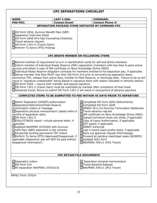 CPC SEPARATIONS CHECKLIST

NAME:                        LAST 4 SSN:              COMMAND:
PSD POC:                     Contact Email:           Contact Phone #:
                    SEPARATION PACKAGE ITEMS INITIATED BY COMMAND CPC

  DD Form 2656, Survivor Benefit Plan (SBP)
  Separation Interview Sheet
  DD Form 2648 (Pre-Sep Counseling Checklist)
  Travel advance request
  DD Form 1351-2 (Travel Claim)
  Perform To Serve (PTS) findings


                             CPC BRIEFS MEMBER ON FOLLOWING ITEMS

  Remind member of requirement to turn in identification cards for self and family members
  Inform member of Individual Ready Reserve (IRR) registration (members with less than 8 years active
service) and obtain a copy of IRR certificate on Navy Knowledge Online (NKO)
  Individual Ready Reserve obligation contracts for members entitled to full separation pay, if applicable
  Advise member that they MUST sign their DD Form 214 prior to commencing separation leave,
permissive TDY, release from active duty, transfer to Fleet Reserve, or discharge date. Failure to do so will
result in "signature unattainable" being placed in signature block with reason indicated in remarks section.
  DD Form 2656 – require both member and spouse signature
  DD Form 1351-2 (travel claim) must be submitted by member after completion of final travel
  Advanced travel, failure to submit DD Form 1351-2 will result in recoupment of advance payment

     COMPLETED ITEMS TO BE SUBMITTED TO PSD WITHIN 45 DAYS PRIOR TO DEPARTURE

   Admin Separation (ADSEP) authorization                 Completed DD Form 2656 (Retirements)
   Separation/Retirement/Fleet Reserve                    Completed DD Form 2648
Authorization orders or message                           OPNAV 5511/14-Security Termination Statement
   Separation physical memorandum (dated within 6         Travel advance request
months of separation date)                                IRR certificate on Navy Knowledge Online (NKO)
   DD Form 1351-2                                         Signed Command check-out sheet, if applicable
   EVAL/FITNESS report: include adverse letter, if        Copy of Leave Authorization, if applicable
applicable                                                EOT award, if applicable
   Updated NAVPERS 1070/602 with Survivor                 SMART transcript
Benefit Plan (SBP) statement in the remarks               Last 4 recent exam profile sheet, if applicable
   House/Job Hunting permissive TDY orders                Early out approval request chit/message
   Perform To Serve (PTS) Approved/Disapproved, if        Forward all pending mast/legal cases (ADSEPS)
applicable (Separation pay will NOT be paid without       Updated SGLI form
disapproval information)                                  NAVPERS 7041/1 (PCS Travel)



                                     CPC RETAIN FILE DOCUMENTS

  Separation orders                                        Separation physical memorandum
  DD Form 214                                             Travel Advance Request
  All Separation NAVPERS 1070/613s                        NAVPERS 7041/1 (PCS Travel)


NPPSC Form 1070/4




                                                     32
 