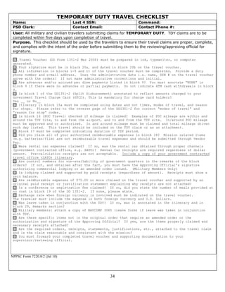 TEMPORARY DUTY TRAVEL CHECKLIST
 Name:                          Last 4 SSN:                         Command:
 PSD Clerk:                     Contact Email:                      Contact Phone #:
 User: All military and civilian travelers submitting claims for TEMPORARY DUTY. TDY claims are to be
 completed within five days upon completion of travel.
 Purpose. This checklist should be used by the travelers to ensure their travel claims are proper, complete,
 and complies with the intent of the order before submitting them to the reviewing/approving official for
 signature.

    Travel Voucher (DD Form 1351-2 Mar 2008) must be prepared in ink, typewriter, or computer
 generated.
   Your signature must be in black 20a, and dated in block 20b on the travel voucher.
   All information in blocks 1-9 and 11 of the travel voucher must be completed. Provide a duty
 phone number and e-mail address. Does the administrative data i.e. name, SSN # on the travel voucher
 agree with the orders? If not make administrative corrections and initial.
   Are advances and/or accrued per diem payments listed in block 9? You must annotate “NONE” in
 block 9 if there were no advances or partial payments. Do not indicate ATM cash withdrawals in block
 9.
   Is block 1 of the DD1351-2 (Split Disbursement) annotated to reflect amounts charged to your
 Government Travel Charge Card (GTCC). This is mandatory for charge card holders?
 Yes __ or No__
   Itinerary in block 15a must be completed using dates and not times, modes of travel, and reason
 for stops. Please refer to the reverse page of the DD1351-2 for correct “modes of travel” and
 “reason for stop” codes.
     Is block 16 (POC Travel) checked if mileage is claimed? Examples of POC mileage are within and
 around the TDY Site, to and from the airport, and to and from the TDY site. In/around POC mileage
 must be approved and or authorized. In and around mileage must be claimed and total mileage driven
 each day listed. This travel should be included on the TDY claim or as an attachment.
   Block 17 must be completed indicating duration of TDY period.
   Did you claim all of your authorized reimbursable expenses in block 18? Mission related items
 (e.g. batteries/film) are not reimbursable travel expenses and should be submitted through Vendor
 Pay.
   Were rental car expenses claimed? If so, was the rental car obtained through proper channels
 (government contracted office, e.g. SATO)? Rental Car receipts are required regardless of dollar
 amount. Pre-calculation receipts are not acceptable. Include a copy of your government contracted
 travel office (SATO) itinerary.
   Are control numbers for non-availability of government quarters in the remarks of the block
 orders? If not, and obtained after the fact, you must have the Approving Official’s signature
 authorizing commercial lodging or an amended order issued. (Military Members Only)
   Is lodging claimed and supported by paid receipts (regardless of amount). Receipts must show a
 zero balance.
   Are reimbursable expenses of $75.00 or more claimed on the travel voucher and supported by an
 original paid receipt or justification statement explaining why receipts are not attached?
   Is a conference or registration fee claimed? If so, did you state the number of meals provided at
 no cost in block 19 of the DD 1351-2. If none, please state.
   Exchange rate when foreign currency is involved must be indicated on the travel voucher.
 The traveler must include the expense in both foreign currency and U.S. Dollars.
   Was leave taken in conjunction with the TDY? If so, was it annotated in the itinerary and in
 block 29, Remarks section?
   Military members: attach a copy of NAVCOMP 3065 (leave form) if leave was taken in conjunction
 with TDY.
   Are there specific items not in the original order that require an amended order or the
 authorization and signature of the Approving Official? If yes, are the items properly claimed and
 necessary receipts attached?
   Are the required orders, receipts, statements, justifications, etc., attached to the travel claim
 and is the claim reasonable and consistent with the mission?
   You must forward your completed travel voucher and supporting documentation to your
 supervisor/reviewing official.



NPPSC Form 7220.8/2 (Jul 10)




                                                     34
 