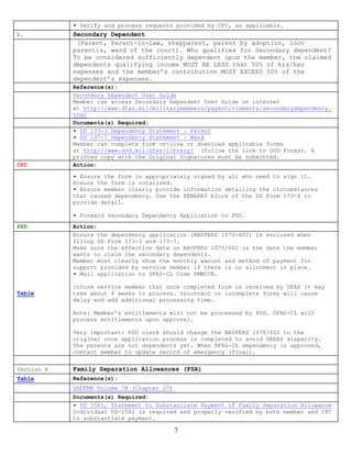 ▪ Verify and process requests provided by CPC, as applicable.
b.          Secondary Dependent
             (Parent, Parent-in-Law, stepparent, parent by adoption, loco
            parentis, ward of the court). Who qualifies for Secondary dependent?
            To be considered sufficiently dependent upon the member, the claimed
            dependents qualifying income MUST BE LESS that 50% of his/her
            expenses and the member’s contribution MUST EXCEED 50% of the
            dependent’s expenses.
            Reference(s):
            Secondary Dependent User Guide
            Member can access Secondary Dependent User Guide on internet
            at http://www.dfas.mil/militarymembers/payentitlements/secondarydependency.
            html
            Documents(s) Required:
            ▪ DD 137-3 Dependency Statement – Parent
            ▪ DD 137-7 Dependency Statement – Ward
            Member can complete form on-line or download applicable forms
            at http://www.dod.mil/dfas/library/ (follow the link to DOD Forms). A
            printed copy with the Original Signatures must be submitted.
CPC         Action:

            ▪ Ensure the form is appropriately signed by all who need to sign it.
            Ensure the form is notarized.
            ▪ Ensure member clearly provide information detailing the circumstances
            that caused dependency. Use the REMARKS block of the DD Form 173-X to
            provide detail.

            ▪ Forward Secondary Dependency Application to PSD.
PSD         Action:
            Ensure the dependency application (NAVPERS 1070/602) is enclosed when
            filing DD Form 173-3 and 173-7.
            Make sure the effective date on NAVPERS 1070/602 is the date the member
            wants to claim the secondary dependents.
            Member must clearly show the monthly amount and method of payment for
            support provided by service member if there is no allotment in place.
            ▪ Mail application to DFAS-CL Code PMMCCB.

            Inform service member that once completed form is received by DFAS it may
Table       take about 4 weeks to process. Incorrect or incomplete forms will cause
            delay and add additional processing time.

            Note: Member’s entitlements will not be processed by PSD. DFAS-CL will
            process entitlements upon approval.

            Very important: PSD clerk should change the NAVPERS 1070/602 to the
            original once application process is completed to avoid DEERS disparity.
            The parents are not dependents yet. When DFAS-CL dependency is approved,
            contact member to update record of emergency (final).


Section 4   Family Separation Allowances (FSA)
Table       Reference(s):
            DODFMR Volume 7A (Chapter 27)
            Documents(s) Required:
            ▪ DD 1561, Statement to Substantiate Payment of Family Separation Allowance
            Individual DD-1561 is required and properly verified by both member and CPC
            to substantiate payment.

                                            7
 