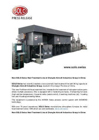 PRESS RELEASE
New SOLO Swiss Heat Treatment Line at Changhe Aircraft Industries Group in China
SOLO Swiss has recently installed a new automatic heat treatment line with 80 kg capacity at
Changhe Aircraft Industries Group, located in the Jiangxi Province of China.
This new Profitherm 80 heat treatment line, intended to the treatment of helicopter turbine parts
allows multiple processes. She is equipped with 2 hardening furnaces, 3 tempering furnaces
(high and low temperature), 2 quench tanks (water and oil), 2 washing machines (oil), 1 loading
fork and 4 loading/unloading tables.
This equipment is powered by the AXRON Swiss process control system with SIEMENS
technology.
With over 70 years’ experience, SOLO Swiss manufactures atmosphere furnaces for metal
heat treatment since 1945 which are sold worldwide. www.solo.swiss.
New SOLO Swiss Heat Treatment Line at Changhe Aircraft Industries Group in China
 