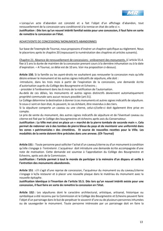 13
« Lorsqu’un acte d’abandon est constaté et a fait l’objet d’un affichage d’abandon, tout
renouvellement de la concession sera conditionné à la remise en état de celle-ci ».
Justification : Dès lors qu’un nouvel intérêt familial existe pour une concession, il faut faire en sorte
de remettre la concession en l’état.
ACHAT/VENTE DE CONCESSIONS/ MONUMENTS ABANDONNES
Sur base de l’exemple de Tournai, nous proposons d’insérer un chapitre spécifique au règlement. Nous
le placerions après le chapitre 20 (repoussant la numérotation des chapitres et articles suivants).
Chapitre 21. Absence de renouvellement de concessions : enlèvement des monuments. (L’article 55.4.
fixe à 5 ans la durée de maintien de la concession prenant cours à la dernière inhumation ou à la date
d’expiration. – A Tournai, ce délai est de 10 ans. Voir ma proposition ci-dessus).
Article 150. Si la famille ou les ayant-droits ne souhaitent pas renouveler la concession mais qu’elle
désire enlever le monument et les autres signes indicatifs de sépulture, elle doit :
-introduire, dans les trois mois à partir de l’expiration de la concession, une demande écrite
d’autorisation auprès du Collège des Bourgmestre et Echevins ;
- procéder à l’enlèvement dans les 6 mois de la notification de l’autorisation.
Au-delà de ces délais, les monuments et autres signes distinctifs deviennent automatiquement
propriété communale sans aucun recours possible (art.51).
Le Collège détermine la destination à donner à ces monuments et autres signes indicatifs de sépulture.
Si ceux-ci sont en bon état, ils peuvent, le cas échéant, être revendus à des tiers.
Si la sépulture comporte un caveau ou une citerne, celui-ci/celle-ci doit également être prise en
compte.
Le prix de vente du monument, des autres signes indicatifs de sépulture et de l’éventuel caveau ou
citerne est fixé par le Collège des bourgmestres et échevins après avis du Conservateur.
Justification : La Ville met ainsi en place un « marché de la pierre tombale de seconde main ». Cela
permet de redonner vie à des tombes de pierre bleue du pays et de maintenir une uniformité dans
les zones « patrimoniales » des cimetières. Et source de nouvelles recettes pour la Ville. Les
modalités de la vente doivent être précisées dans une annexe. (Cfr Tournai)
Article 151 : Toute personne peut solliciter l’achat d’un caveau/citerne ou d’un monument à condition
qu’elle s’engage à l’entretenir. L’acquéreur doit introduire une demande écrite accompagnée d’une
note de motivation. Cette demande est soumise à l’approbation du Collège des Bourgmestre et
Echevins, après avis de la Commission.
Justification : l’article permet à tout le monde de participer à la mémoire d’un disparu et veille à
l’entretien des monuments abandonnés.
Article 151 : s’il s’agit d’une reprise de concession, l’acquéreur du monument ou du caveau/citerne
s’engage à le/la restaurer et à placer une nouvelle plaque dans le matériau du monument avec la
nouvelle épitaphe.
Justification identique à l’insertion de l’article 55.5. Dès lors qu’un nouvel intérêt existe pour une
concession, il faut faire en sorte de remettre la concession en l’état.
Article 152 : Les sépultures dont le caractère architectural, artistique, artisanal, historique ou
symbolique a été reconnu par la Commission et le Collège des Bourgmestre et Echevins peuvent faire
l’objet d’un parrainage dans le but de perpétuer le souvenir d’une ou de plusieurs personnes inhumées
ou de sauvegarder le monument. Toute personne intéressée par un parrainage doit en faire la
 