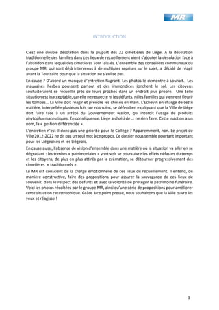 3
INTRODUCTION
C’est une double désolation dans la plupart des 22 cimetières de Liège. A la désolation
traditionnelle des familles dans ces lieux de recueillement vient s’ajouter la désolation face à
l’abandon dans lequel des cimetières sont laissés. L’ensemble des conseillers communaux du
groupe MR, qui sont déjà intervenus à de multiples reprises sur le sujet, a décidé de réagir
avant la Toussaint pour que la situation ne s’enlise pas.
En cause ? D’abord un manque d’entretien flagrant. Les photos le démontre à souhait. Les
mauvaises herbes poussent partout et des immondices jonchent le sol. Les citoyens
souhaiteraient se recueillir près de leurs proches dans un endroit plus propre. Une telle
situation est inacceptable, car elle ne respecte ni les défunts, ni les familles qui viennent fleurir
les tombes… La Ville doit réagir et prendre les choses en main. L’Echevin en charge de cette
matière, interpellée plusieurs fois par nos soins, se défend en expliquant que la Ville de Liège
doit faire face à un arrêté du Gouvernement wallon, qui interdit l’usage de produits
phytopharmaceutiques. En conséquence, Liège a choisi de … ne rien faire. Cette inaction a un
nom, la « gestion différenciée ».
L’entretien n’est-il donc pas une priorité pour le Collège ? Apparemment, non. Le projet de
Ville 2012-2022 ne dit pas un seul mot à ce propos. Ce dossier nous semble pourtant important
pour les Liégeoises et les Liégeois.
En cause aussi, l’absence de vision d’ensemble dans une matière où la situation va aller en se
dégradant : les tombes « patrimoniales » vont voir se poursuivre les effets néfastes du temps
et les citoyens, de plus en plus attirés par la crémation, se détourner progressivement des
cimetières « traditionnels ».
Le MR est conscient de la charge émotionnelle de ces lieux de recueillement. Il entend, de
manière constructive, faire des propositions pour assurer la sauvegarde de ces lieux de
souvenir, dans le respect des défunts et avec la volonté de protéger le patrimoine funéraire.
Voici les photos récoltées par le groupe MR, ainsi qu’une série de propositions pour améliorer
cette situation catastrophique. Grâce à ce point presse, nous souhaitons que la Ville ouvre les
yeux et réagisse !
 