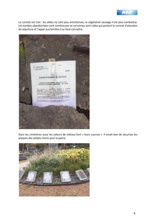 8
Le constat est clair : les allées ne sont plus entretenues, la végétation sauvage n’est plus combattue.
Les tombes abandonnées sont nombreuses et rarissimes sont celles qui portent le constat d’abandon
de sépulture et l’appel aux familles à se faire connaître.
Dans les cimetières aussi les voleurs de métaux font « leurs courses ». Il serait bon de sécuriser les
plaques des soldats morts pour la patrie.
 