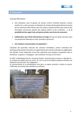 9
2. PROPOSITIONS
Le groupe MR propose :
• Une évaluation, pour la gestion de certains centres d’intérêts (piscines, centres
sportifs, etc.), mais aussi pour la réalisation de certaines tâches généralement assurées
par les communes elles-mêmes, pour leur propre compte (entretien des voiries et des
immeubles communaux, gestion des espaces publics et des cimetières, …), de la
possibilité de faire appel à des entreprises privées sous forme de concession ;
• Collaboration avec l’Ecole d’Horticulture de Liège afin que les élèves viennent, dans
une perspective didactique et utile, seconder le personnel
• Une meilleure communication à la population !
L’abandon des pesticides nécessite des solutions immédiates, comme l’utilisation des
techniques alternatives d’entretien et l’augmentation des surfaces enherbées ou végétalisées.
Cet abandon induit l’apparition d’une flore spontanée avec laquelle la population doit se
familiariser. La gestion « écologique » des cimetières n’est pas ne rien faire !
En effet, le développement de « mauvaises herbes » peut être perçu comme un abandon et
un manque de respect pour les morts. Et c’est ce qui arrive depuis quelques semaines, les
habitants nous font part leur indignation !
La communication et la sensibilisation sont donc un aspect essentiel à mettre en œuvre.
L’affichette aux entrées des cimetières ne suffit pas.
 
