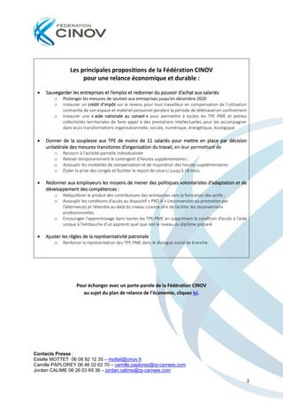 Contacts Presse :
Estelle MOTTET 06 08 92 12 35 – mottet@cinov.fr
Camille PAPLOREY 06 46 02 62 70 – camille.paplorey@rp-carrees.com
Jordan CALIME 06 26 03 69 36 – jordan.calime@rp-carrees.com
2
Les principales propositions de la Fédération CINOV
pour une relance économique et durable :
• Sauvegarder les entreprises et l’emploi et redonner du pouvoir d’achat aux salariés
o Prolonger les mesures de soutien aux entreprises jusqu’en décembre 2020
o Instaurer un crédit d’impôt sur le revenu pour tout travailleur en compensation de l’utilisation
contrainte de son espace et matériel personnel pendant la période de télétravail en confinement
o Instaurer une « aide nationale au conseil » pour permettre à toutes les TPE PME et petites
collectivités territoriales de faire appel à des prestations intellectuelles pour les accompagner
dans leurs transformations organisationnelle, sociale, numérique, énergétique, écologique
• Donner de la souplesse aux TPE de moins de 11 salariés pour mettre en place par décision
unilatérale des mesures transitoires d’organisation du travail, en leur permettant de
o Recourir à l’activité partielle individualisée
o Relever temporairement le contingent d’heures supplémentaires ;
o Assouplir les modalités de compensation et de majoration des heures supplémentaires
o Étaler la prise des congés et faciliter le report de ceux-ci jusqu’à 18 mois.
• Redonner aux employeurs les moyens de mener des politiques volontaristes d’adaptation et de
développement des compétences :
o Rééquilibrer le produit des contributions des entreprises vers la formation des actifs ;
o Assouplir les conditions d’accès au dispositif « PRO A » (reconversion ou promotion par
l’alternance) et l’étendre au-delà du niveau Licence afin de faciliter les reconversions
professionnelles
o Encourager l’apprentissage dans toutes les TPE-PME en supprimant la condition d’accès à l’aide
unique à l’embauche d’un apprenti quel que soit le niveau du diplôme préparé
• Ajuster les règles de la représentativité patronale
o Renforcer la représentation des TPE-PME dans le dialogue social de branche.
Pour échanger avec un porte-parole de la Fédération CINOV
au sujet du plan de relance de l’économie, cliquez ici.
 