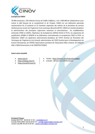 Contacts Presse :
Estelle MOTTET 06 08 92 12 35 – mottet@cinov.fr
Camille PAPLOREY 06 46 02 62 70 – camille.paplorey@rp-carrees.com
Jordan CALIME 06 26 03 69 36 – jordan.calime@rp-carrees.com
3
A propos de CINOV
70 000 entreprises, 140 milliards d’euros de Chiffre d’Affaires, c’est 1 000 000 de collaborateurs pour
relever le défi français de la compétitivité et de l’emploi. CINOV est une fédération patronale
représentative de 13 syndicats et 15 chambres régionales des métiers de la prestation de services
intellectuels du conseil, de l'ingénierie et du numérique (Branche BETIC). CINOV est membre fondateur
et administrateur des principaux organismes nationaux et internationaux : les confédérations
nationales CPME et UNAPL, l’Opérateur de Compétences (OPCO) ATLAS et FIF.PL, les organismes de
qualification OPQIBI et OPQCM et les fédérations internationales et européennes FIDIC et EFCA. La
Fédération CINOV est également administrateur-fondateur de l’IPTIC (Institut de Promotion des
Techniques de l’Ingénierie et du Conseil), administrateur de l’IDCE (Institut pour le Développement du
Conseil d’Entreprise), de l’OPIIEC (observatoire paritaire) de l’Association Bilan carbone, de l’Alliance
HQE, d’ADN Construction et de CONSTRUCTION21.
Suivre notre actualité
• www.cinov.fr
• https://leblog.cinov.fr/
• https://covid19.cinov.fr/
• Twitter : https://twitter.com/FederationCINOV
• LinkedIn : @FederationCINOVLinkedin
 