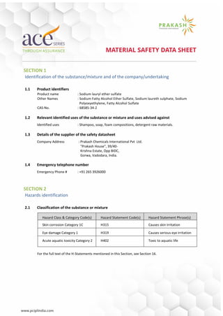 SECTION 1
Identification of the substance/mixture and of the company/undertaking
1.1 Product identifiers
Product name : Sodium lauryl ether sulfate
Other Names : Sodium Fatty Alcohol Ether Sulfate, Sodium laureth sulphate, Sodium
Polyoxyethylene, Fatty Alcohol Sulfate
CAS-No. : 68585-34-2
1.2 Relevant identified uses of the substance or mixture and uses advised against
Identified uses : Shampoo, soap, foam compositions, detergent raw materials.
1.3 Details of the supplier of the safety datasheet
Company Address : Prakash Chemicals International Pvt Ltd.
"Prakash House", 39/40-
Krishna Estate, Opp BIDC,
Gorwa, Vadodara, India.
1.4 Emergency telephone number
Emergency Phone # : +91 265 3926000
SECTION 2
Hazards identification
2.1 Classification of the substance or mixture
Hazard Class & Category Code(s) Hazard Statement Code(s) Hazard Statement Phrase(s)
Skin corrosion Category 1C H315 Causes skin irritation
Eye damage Category 1 H319 Causes serious eye irritation
Acute aquatic toxicity Category 2 H402 Toxic to aquatic life
For the full text of the H-Statements mentioned in this Section, see Section 16.
 