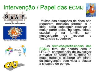Intervenção / Papel das  ECMIJ Muitas das situações de risco não requerem medidas formais e o ideal seria conseguir resolver a maior parte delas na comunidade escolar e na família, sem necessidade de recurso a “instâncias superiores”. Os  técnicos/profissionais das ECMIJ  têm, de acordo com a LPCJP,  competência de investigar e avaliar os casos de suspeita de maus tratos e elaborar um plano de intervenção com vista a cessar a situação de perigo. Serviços De Psicologia e Orientação 