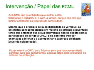 Intervenção / Papel das  ECMIJ As ECMIJ são as entidades que melhor estão  habilitadas a trabalhar a, e com, a família, porque são elas que  melhor conhecem os recursos da comunidade. Mesmo que o princípio de subsidiariedade se verifique, as  entidades com competência em matéria de infância e juventude  terão que entender que a sua intervenção não se esgota com a  participação do perigo à CPCJ, pelo contrário irão ser chamadas a intervir e a acompanhar o caso que sinalizam  ( dever de colaboração ). Fazer intervir a CPCJ ou o Tribunal sem que haja necessidade contribui para que caminhemos, a passo largo, para o bloqueio do sistema de protecção. 
