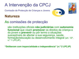 A Intervenção da CPCJ Comissão de Protecção de Crianças e Jovens   Natureza As  comissões de protecção   são instituições oficiais  não judiciárias  com  autonomia funcional  que visam  promover  os direitos da criança e do jovem e  prevenir  ou pôr termo a situações susceptíveis de afectar a sua segurança, saúde, formação/educação ou desenvolvimento integral  (art. 12º, n.º 1 LPCJP). “ Deliberam com imparcialidade e independência” (n.º 2 LPCJP) 
