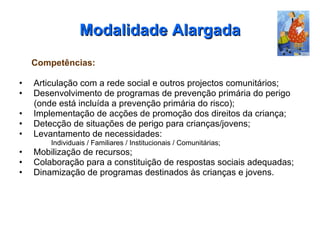 Modalidade Alargada Competências: Articulação com a rede social e outros projectos comunitários; Desenvolvimento de programas de prevenção primária do perigo  (onde está incluída a prevenção primária do risco); Implementação de acções de promoção dos direitos da criança; Detecção de situações de perigo para crianças/jovens; Levantamento de necessidades: Individuais / Familiares / Institucionais / Comunitárias; Mobilização de recursos; Colaboração para a constituição de respostas sociais adequadas; Dinamização de programas destinados às crianças e jovens. 
