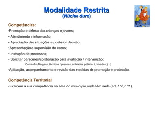 Competências: Protecção e defesa das crianças e jovens; Atendimento e informação; Apreciação das situações e posterior decisão; Apresentação e supervisão de casos; Instrução de processos; Solicitar pareceres/colaboração para avaliação / intervenção: Comissão Alargada; técnicos / pessoas; entidades públicas / privadas; (…) Aplicação, acompanhamento e revisão das medidas de promoção e protecção . Competência Territorial Exercem a sua competência na área do município onde têm sede (art. 15º, n.º1). Modalidade Restrita ( Núcleo duro ) 