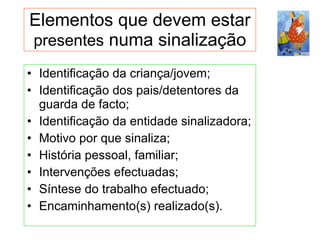 Identificação da criança/jovem; Identificação dos pais/detentores da guarda de facto; Identificação da entidade sinalizadora; Motivo por que sinaliza;  História pessoal, familiar;  Intervenções efectuadas; Síntese do trabalho efectuado; Encaminhamento(s) realizado(s). Elementos que devem estar  presentes  numa sinalização 