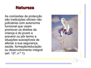 As comissões de protecção são instituições oficiais não judiciárias com autonomia funcional que visam promover os direitos da criança e do jovem e prevenir ou pôr termo a situações susceptíveis de afectar a sua segurança, saúde, formação/educação ou desenvolvimento integral (art. 12º, n.º 1). Natureza  