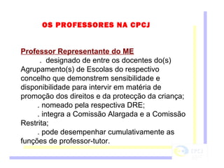 OS PROFESSORES NA CPCJ Professor Representante do ME .  designado de entre os docentes do(s) Agrupamento(s) de Escolas do respectivo concelho que demonstrem sensibilidade e disponibilidade para intervir em matéria de promoção dos direitos e da protecção da criança; . nomeado pela respectiva DRE; . integra a Comissão Alargada e a Comissão Restrita; . pode desempenhar cumulativamente as funções de professor-tutor. 